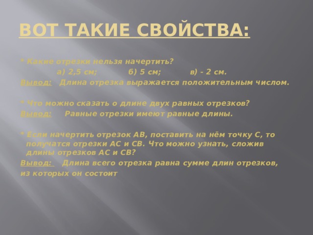 ВОТ ТАКИЕ СВОЙСТВА: * Какие отрезки нельзя начертить?  а) 2,5 см; б) 5 см; в) - 2 см. Вывод: Длина отрезка выражается положительным числом.  * Что можно сказать о длине двух равных отрезков? Вывод: Равные отрезки имеют равные длины.  * Если начертить отрезок АВ, поставить на нём точку С, то получатся отрезки АС и СВ. Что можно узнать, сложив длины отрезков АС и СВ? Вывод: Длина всего отрезка равна сумме длин отрезков, из которых он состоит   