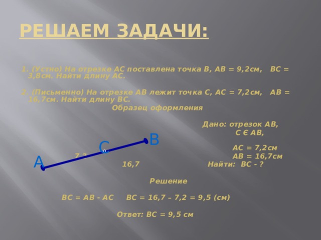 РЕШАЕМ ЗАДАЧИ: 1. (Устно) На отрезке АС поставлена точка В, АВ = 9,2см, ВС = 3,8см. Найти длину АС.  2. (Письменно) На отрезке АВ лежит точка С, АС = 7,2см, АВ = 16,7см. Найти длину ВС.  Образец оформления   Дано: отрезок АВ,  С Є АВ,  АС = 7,2см  7,2 АВ = 16,7см  16,7 Найти: ВС - ?   Решение   ВС = АВ - АС ВС = 16,7 – 7,2 = 9,5 (см)   Ответ: ВС = 9,5 см  В С А 