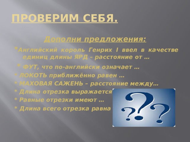 ПРОВЕРИМ СЕБЯ. Дополни предложения:  * Английский король Генрих I ввел в качестве единиц длины ЯРД – расстояние от …  *  ФУТ, что по-английски означает … * ЛОКОТЬ приближённо равен … * МАХОВАЯ САЖЕНЬ – расстояние между… * Длина отрезка выражается … * Равные отрезки имеют … *  Длина всего отрезка равна …   