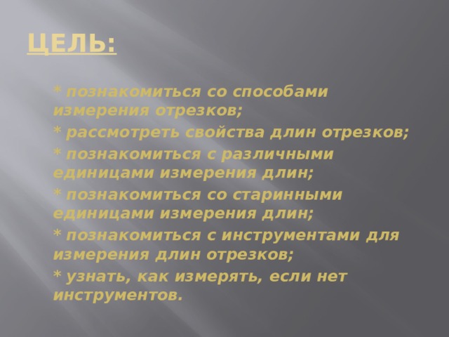 ЦЕЛЬ:  * познакомиться со способами измерения отрезков;  * рассмотреть свойства длин отрезков;  * познакомиться с различными единицами измерения длин;  * познакомиться со старинными единицами измерения длин;  * познакомиться с инструментами для измерения длин отрезков;  * узнать, как измерять, если нет инструментов. 