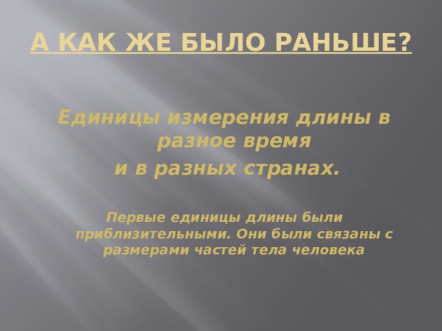 А КАК ЖЕ БЫЛО РАНЬШЕ? Единицы измерения длины в разное время  и в разных странах.  Первые единицы длины были приблизительными. Они были связаны с размерами частей тела человека  