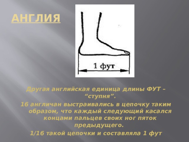 АНГЛИЯ Другая английская единица длины ФУТ – “ступня”. 16 англичан выстраивались в цепочку таким образом, что каждый следующий касался концами пальцев своих ног пяток предыдущего. 1/16 такой цепочки и составляла 1 фут  