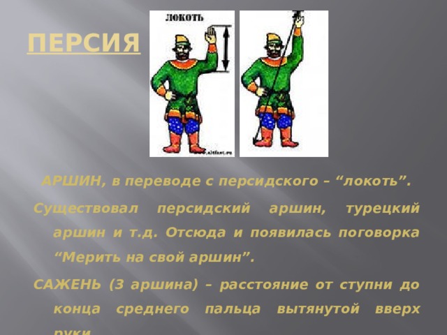 ПЕРСИЯ  АРШИН, в переводе с персидского – “локоть”. Существовал персидский аршин, турецкий аршин и т.д. Отсюда и появилась поговорка “Мерить на свой аршин”. САЖЕНЬ (3 аршина) – расстояние от ступни до конца среднего пальца вытянутой вверх руки. 