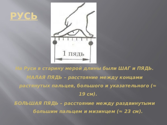 РУСЬ На Руси в старину мерой длины были ШАГ и ПЯДЬ. МАЛАЯ ПЯДЬ – расстояние между концами растянутых пальцев, большого и указательного (≈ 19 см). БОЛЬШАЯ ПЯДЬ – расстояние между раздвинутыми большим пальцем и мизинцем (≈ 23 см). 
