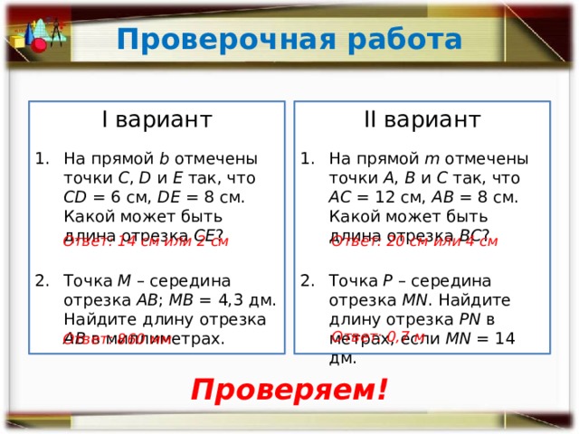 Проверочная работа ­II вариант I вариант На прямой m отмечены точки А , В и С так, что АС = 12 см, АВ = 8 см. Какой может быть длина отрезка ВС ? На прямой b отмечены точки С , D и Е так, что СD = 6 см, DЕ = 8 см. Какой может быть длина отрезка СЕ ? Точка М – середина отрезка АВ ; МВ = 4,3 дм. Найдите длину отрезка АВ в миллиметрах. Точка Р – середина отрезка MN . Найдите длину отрезка PN в метрах, если MN = 14 дм. Ответ: 14 см или 2 см Ответ: 20 см или 4 см Ответ: 0,7 м Ответ: 860 мм Проверяем! 
