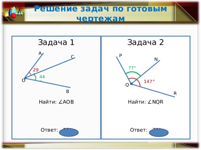 Решение задач по готовым чертежам Задача 1 ­Задача 2 Найти: ∠NQR Найти: ∠АОВ Ответ: 73° Ответ: 70° А Р С N 77° 29° 44° О 147° Q В R 