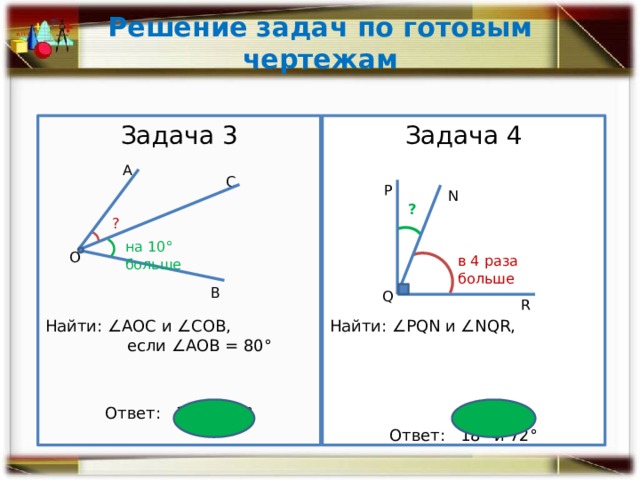 Решение задач по готовым чертежам Задача 3 ­Задача 4 Найти: ∠РQN и ∠NQR, Найти: ∠АОС и ∠СОВ, если ∠АОВ = 80° Ответ: 35° и 45° Ответ: 18° и 72° А С Р N ? ? на 10° больше О в 4 раза больше В Q R 