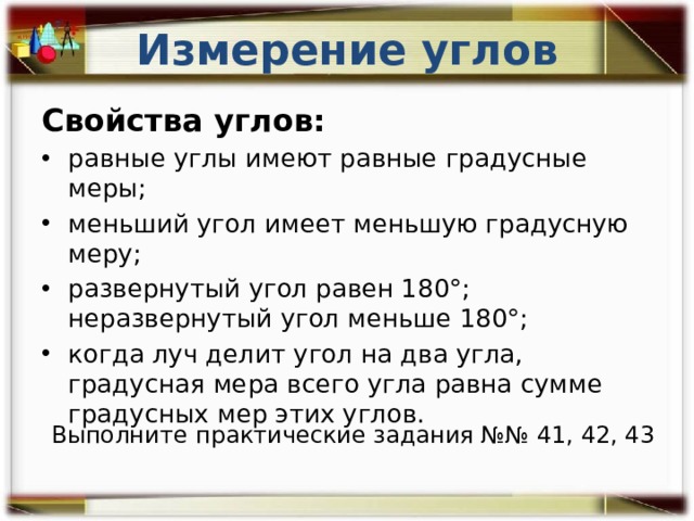 Измерение углов Свойства углов: равные углы имеют равные градусные меры; меньший угол имеет меньшую градусную меру; развернутый угол равен 180°; неразвернутый угол меньше 180°; когда луч делит угол на два угла, градусная мера всего угла равна сумме градусных мер этих углов. Выполните  практические задания №№ 41, 42, 43  