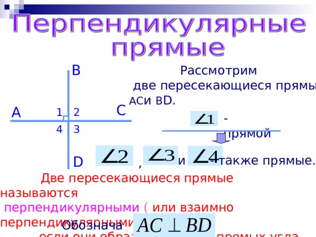 B  Рассмотрим  две пересекающиеся прямые: AC и B D . C A 2 1 - прямой 4 3 и - также прямые. D ,  Две пересекающиеся прямые называются  перпендикулярными ( или взаимно перпендикулярными),  если они образуют четыре прямых угла. Обозначают 