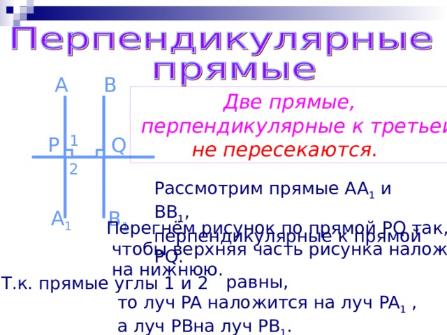 A B  Две прямые,  перпендикулярные к третьей,  не пересекаются. 1 P Q 2 Рассмотрим прямые AA 1 и BB 1 , перпендикулярные к прямой PQ . A 1 B 1 Перегнём рисунок по прямой PQ так,  чтобы верхняя часть рисунка наложилась  на нижнюю.  равны,  то луч PA наложится на луч PA 1 ,  а луч PB на луч PB 1 . Т.к. прямые углы 1 и 2 