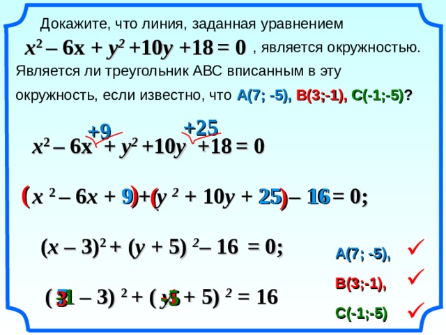  Докажите, что линия, заданная уравнением      , является окружностью. Является ли треугольник АВС вписанным в эту окружность, если известно, что А(7; -5),  В(3;-1),  С(-1;-5) ? x 2  – 6 x +  y 2 + 10 y + 18  = 0 +25 +9 x 2  – 6 x +  y 2 + 10 y + 18  = 0 (  ) (    ) 9 25 16 x  2  – 6 x +  9 + y  2 + 10 y + 25  – 16  = 0; «Геометрия 7-9» Л.С. Атанасян и др. ( x  – 3) 2  +  ( y + 5)  2 – 16  = 0;  А(7; -5),  В(3;-1), -1  ( x – 3)  2  +  ( y + 5)  2 = 16 7 - 1 -5 - 5 3  С(-1;-5) 20 