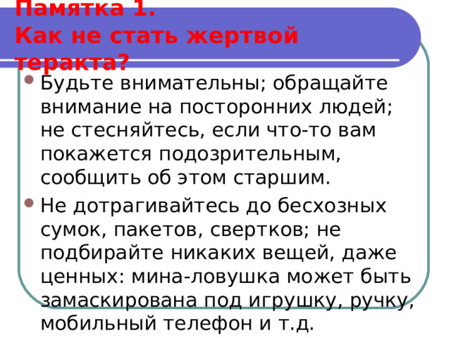  Памятка 1.  Как не стать жертвой теракта?   Будьте внимательны; обращайте внимание на посторонних людей; не стесняйтесь, если что-то вам покажется подозрительным, сообщить об этом старшим. Не дотрагивайтесь до бесхозных сумок, пакетов, свертков; не подбирайте никаких вещей, даже ценных: мина-ловушка может быть замаскирована под игрушку, ручку, мобильный телефон и т.д. 