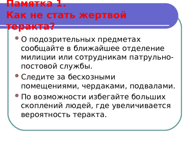  Памятка 1.  Как не стать жертвой теракта?   О подозрительных предметах сообщайте в ближайшее отделение милиции или сотрудникам патрульно-постовой службы. Следите за бесхозными помещениями, чердаками, подвалами. По возможности избегайте больших скоплений людей, где увеличивается вероятность теракта.   