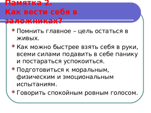  Памятка 2.  Как вести себя в заложниках?   Помнить главное – цель остаться в живых. Как можно быстрее взять себя в руки, всеми силами подавить в себе панику и постараться успокоиться. Подготовиться к моральным, физическим и эмоциональным испытаниям. Говорить спокойным ровным голосом.  