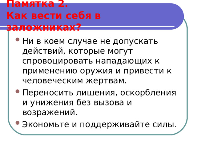  Памятка 2.  Как вести себя в заложниках?   Ни в коем случае не допускать действий, которые могут спровоцировать нападающих к применению оружия и привести к человеческим жертвам. Переносить лишения, оскорбления и унижения без вызова и возражений. Экономьте и поддерживайте силы.  