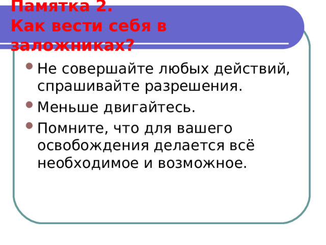  Памятка 2.  Как вести себя в заложниках?   Не совершайте любых действий, спрашивайте разрешения. Меньше двигайтесь. Помните, что для вашего освобождения делается всё необходимое и возможное.  