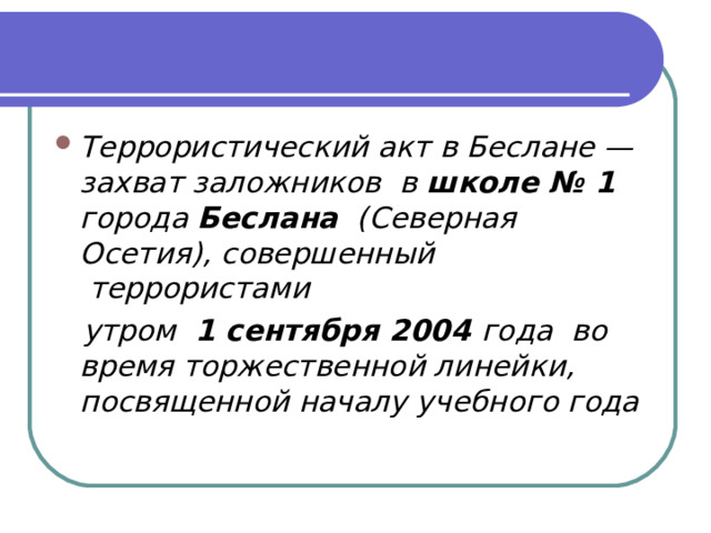 Террористический акт в Беслане — захват заложников  в  школе № 1 города  Беслана   (Северная Осетия), совершенный      террористами     утром   1 сентября 2004  года  во время торжественной линейки, посвященной началу учебного года  