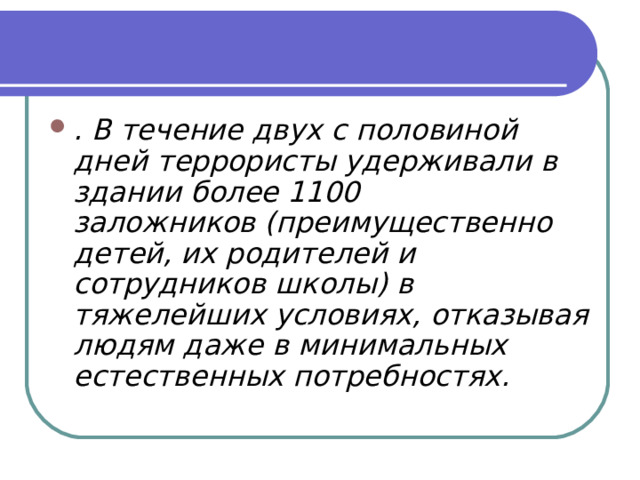 . В течение двух с половиной дней террористы удерживали в здании более 1100 заложников (преимущественно детей, их родителей и сотрудников школы) в тяжелейших условиях, отказывая людям даже в минимальных естественных потребностях. 