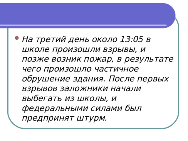 На третий день около 13:05 в школе произошли взрывы, и позже возник пожар, в результате чего произошло частичное обрушение здания. После первых взрывов заложники начали выбегать из школы, и федеральными силами был предпринят штурм.  