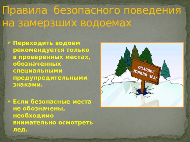 Правила безопасного поведения  на замерзших водоемах Переходить водоем рекомендуется только в проверенных местах, обозначенных специальными предупредительными знаками.  Если безопасные места не обозначены, необходимо внимательно осмотреть лед.   