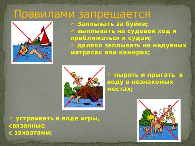 Правилами запрещается    Заплывать за буйки;  выплывать на судовой ход и приближаться к судам;  далеко заплывать на надувных матрасах или камерах;       нырять и прыгать в воду в незнакомых местах;       устраивать в воде игры, связанные с захватами;    