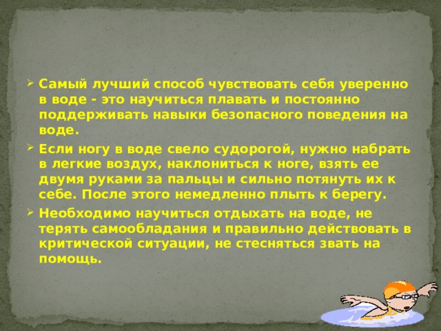 Самый лучший способ чувствовать себя уверенно в воде - это научиться плавать и постоянно поддерживать навыки безопасного поведения на воде. Если ногу в воде свело судорогой, нужно набрать в легкие воздух, наклониться к ноге, взять ее двумя руками за пальцы и сильно потянуть их к себе. После этого немедленно плыть к берегу. Необходимо научиться отдыхать на воде, не терять самообладания и правильно действовать в критической ситуации, не стесняться звать на помощь.   