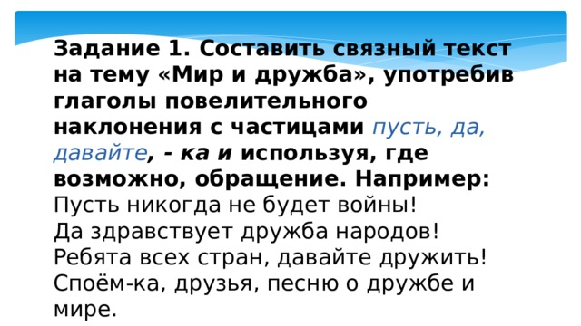 Задание 1. Составить связный текст на тему «Мир и дружба», употребив глаголы повелительного наклонения с частицами   пусть, да, давайте , - ка и  используя, где возможно, обращение. Например: Пусть никогда не будет войны! Да здравствует дружба народов! Ребята всех стран, давайте дружить! Споём-ка, друзья, песню о дружбе и мире. 