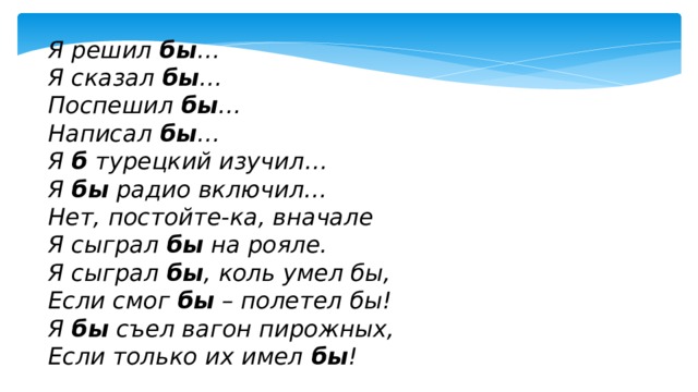 Я решил  бы … Я сказал  бы … Поспешил  бы … Написал  бы … Я  б  турецкий изучил… Я  бы  радио включил… Нет, постойте-ка, вначале Я сыграл  бы  на рояле. Я сыграл  бы , коль умел бы, Если смог  бы  – полетел бы! Я  бы  съел вагон пирожных, Если только их имел  бы ! 