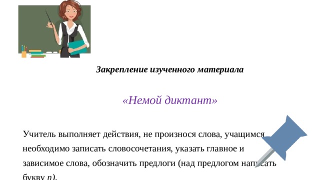 Закрепление изученного материала   «Немой диктант» Учитель выполняет действия, не произнося слова, учащимся необходимо записать словосочетания, указать главное и зависимое слова, обозначить предлоги (над предлогом написать букву  п) . 