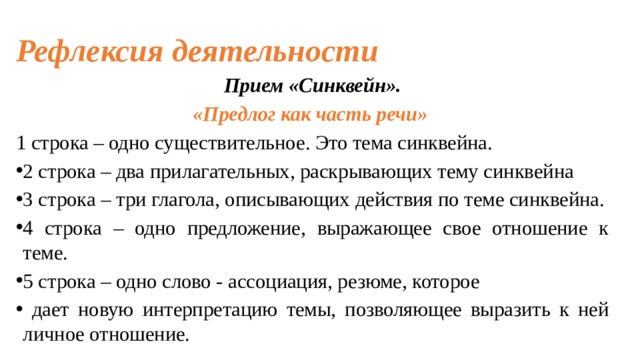 Рефлексия деятельности Прием «Синквейн». «Предлог как часть речи» 1 строка – одно существительное. Это тема синквейна. 2 строка – два прилагательных, раскрывающих тему синквейна 3 строка – три глагола, описывающих действия по теме синквейна. 4 строка – одно предложение, выражающее свое отношение к теме. 5 строка – одно слово - ассоциация, резюме, которое  дает новую интерпретацию темы, позволяющее выразить к ней личное отношение.   