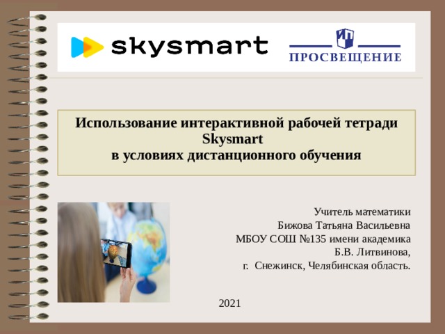 Использование интерактивной рабочей тетради Skysmart  в условиях дистанционного обучения   Учитель математики Бижова Татьяна Васильевна МБОУ СОШ №135 имени академика Б.В. Литвинова, г. Снежинск, Челябинская область. 2021 