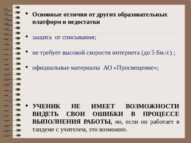 Основные отличия от других образовательных платформ и недостатки   защита от списывания ;    не требует высокой скорости интернета (до 5 бм./с) ;    официальные материалы АО «Просвещение» ;      УЧЕНИК НЕ ИМЕЕТ ВОЗМОЖНОСТИ ВИДЕТЬ СВОИ ОШИБКИ В ПРОЦЕССЕ ВЫПОЛНЕНИЯ РАБОТЫ, но, если он работает в тандеме с учителем, это возможно. 
