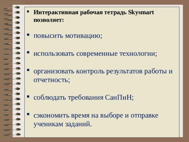 Интерактивная рабочая тетрадь Skysmart позволяет:   повысить мотивацию ;    использовать современные технологии ;    организовать контроль результатов работы и отчетность ;   соблюдать требования СанПиН ;   сэкономить время на выборе и отправке ученикам заданий .    
