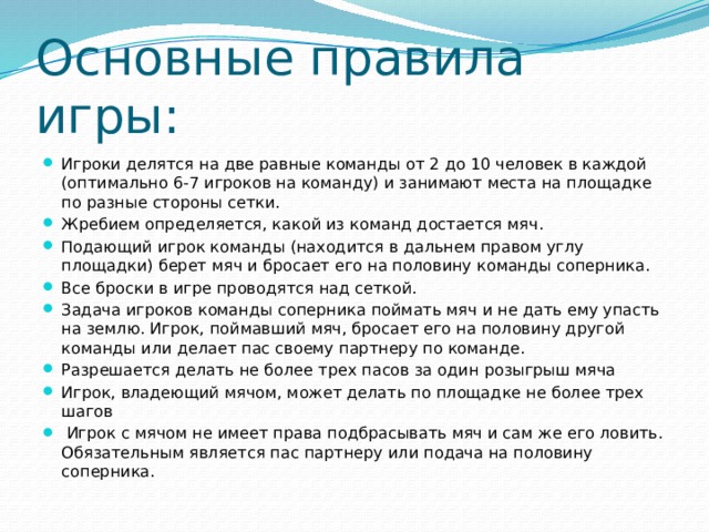 Основные правила игры: Игроки делятся на две равные команды от 2 до 10 человек в каждой (оптимально 6-7 игроков на команду) и занимают места на площадке по разные стороны сетки. Жребием определяется, какой из команд достается мяч. Подающий игрок команды (находится в дальнем правом углу площадки) берет мяч и бросает его на половину команды соперника. Все броски в игре проводятся над сеткой. Задача игроков команды соперника поймать мяч и не дать ему упасть на землю. Игрок, поймавший мяч, бросает его на половину другой команды или делает пас своему партнеру по команде. Разрешается делать не более трех пасов за один розыгрыш мяча Игрок, владеющий мячом, может делать по площадке не более трех шагов  Игрок с мячом не имеет права подбрасывать мяч и сам же его ловить. Обязательным является пас партнеру или подача на половину соперника. 