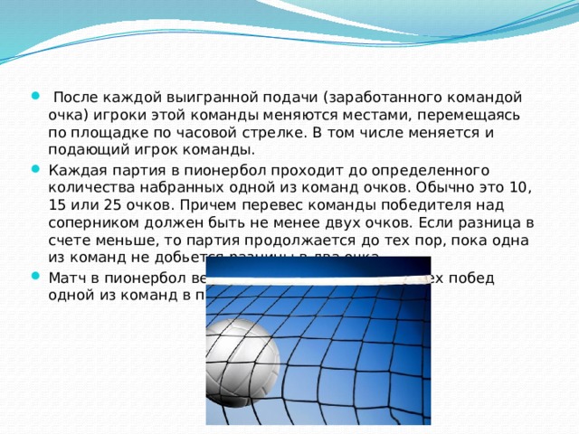  После каждой выигранной подачи (заработанного командой очка) игроки этой команды меняются местами, перемещаясь по площадке по часовой стрелке. В том числе меняется и подающий игрок команды. Каждая партия в пионербол проходит до определенного количества набранных одной из команд очков. Обычно это 10, 15 или 25 очков. Причем перевес команды победителя над соперником должен быть не менее двух очков. Если разница в счете меньше, то партия продолжается до тех пор, пока одна из команд не добьется разницы в два очка. Матч в пионербол ведется до одной, двух или трех побед одной из команд в партиях. 