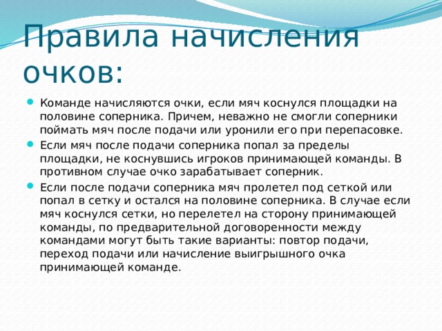 Правила начисления очков: Команде начисляются очки, если мяч коснулся площадки на половине соперника. Причем, неважно не смогли соперники поймать мяч после подачи или уронили его при перепасовке. Если мяч после подачи соперника попал за пределы площадки, не коснувшись игроков принимающей команды. В противном случае очко зарабатывает соперник. Если после подачи соперника мяч пролетел под сеткой или попал в сетку и остался на половине соперника. В случае если мяч коснулся сетки, но перелетел на сторону принимающей команды, по предварительной договоренности между командами могут быть такие варианты: повтор подачи, переход подачи или начисление выигрышного очка принимающей команде. 