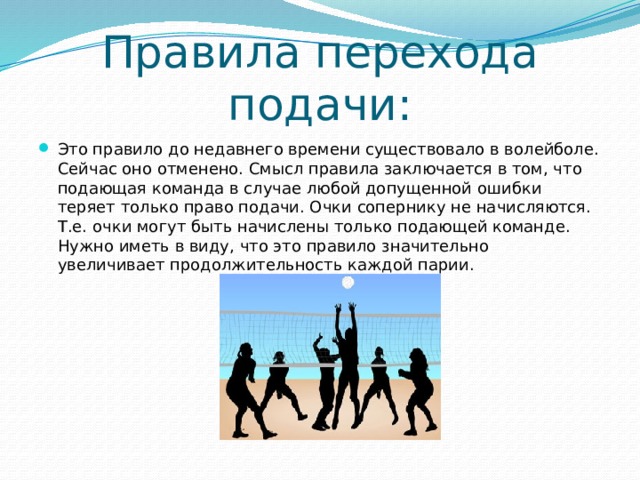 Правила перехода подачи: Это правило до недавнего времени существовало в волейболе. Сейчас оно отменено. Смысл правила заключается в том, что подающая команда в случае любой допущенной ошибки теряет только право подачи. Очки сопернику не начисляются. Т.е. очки могут быть начислены только подающей команде. Нужно иметь в виду, что это правило значительно увеличивает продолжительность каждой парии. 