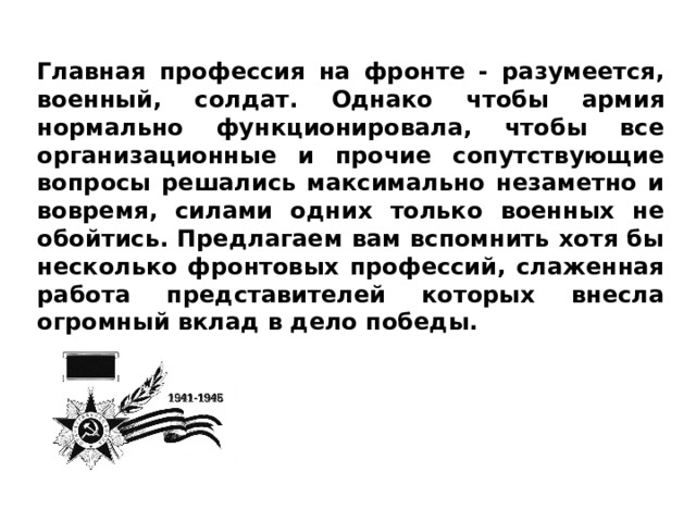 Главная профессия на фронте - разумеется, военный, солдат. Однако чтобы армия нормально функционировала, чтобы все организационные и прочие сопутствующие вопросы решались максимально незаметно и вовремя, силами одних только военных не обойтись. Предлагаем вам вспомнить хотя бы несколько фронтовых профессий, слаженная работа представителей которых внесла огромный вклад в дело победы. 