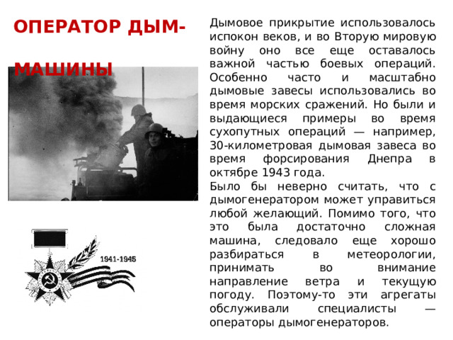 ОПЕРАТОР ДЫМ- Дымовое прикрытие использовалось испокон веков, и во Вторую мировую войну оно все еще оставалось важной частью боевых операций. Особенно часто и масштабно дымовые завесы использовались во время морских сражений. Но были и выдающиеся примеры во время сухопутных операций — например, 30-километровая дымовая завеса во время форсирования Днепра в октябре 1943 года.  МАШИНЫ Было бы неверно считать, что с дымогенератором может управиться любой желающий. Помимо того, что это была достаточно сложная машина, следовало еще хорошо разбираться в метеорологии, принимать во внимание направление ветра и текущую погоду. Поэтому-то эти агрегаты обслуживали специалисты — операторы дымогенераторов. 