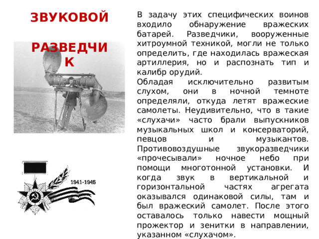 ЗВУКОВОЙ В задачу этих специфических воинов входило обнаружение вражеских батарей. Разведчики, вооруженные хитроумной техникой, могли не только определить, где находилась вражеская артиллерия, но и распознать тип и калибр орудий.  РАЗВЕДЧИК Обладая исключительно развитым слухом, они в ночной темноте определяли, откуда летят вражеские самолеты. Неудивительно, что в такие «слухачи» часто брали выпускников музыкальных школ и консерваторий, певцов и музыкантов. Противовоздушные звукоразведчики «прочесывали» ночное небо при помощи многотонной установки. И когда звук в вертикальной и горизонтальной частях агрегата оказывался одинаковой силы, там и был вражеский самолет. После этого оставалось только навести мощный прожектор и зенитки в направлении, указанном «слухачом». 