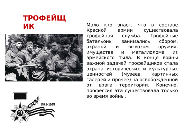 ТРОФЕЙЩИК Мало кто знает, что в составе Красной армии существовала трофейная служба. Трофейные батальоны занимались сбором, охраной и вывозом оружия, имущества и металлолома из армейского тыла. В конце войны важной задачей трофейщиков стала охрана исторических и культурных ценностей (музеев, картинных галерей и прочее) на освобожденной от врага территории. Конечно, профессия эта существовала только во время войны. 