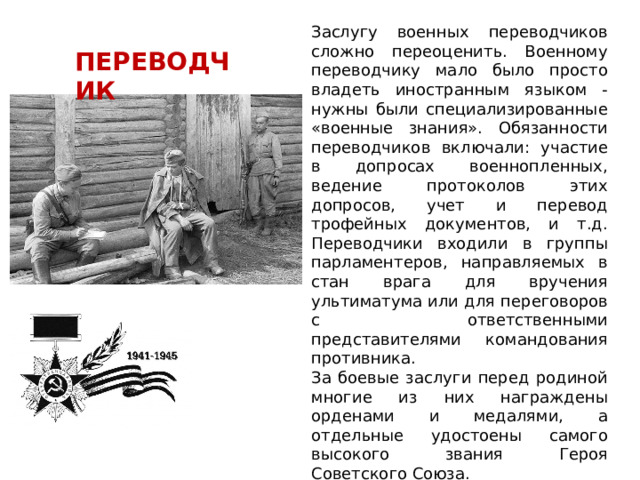 Заслугу военных переводчиков сложно переоценить. Военному переводчику мало было просто владеть иностранным языком - нужны были специализированные «военные знания». Обязанности переводчиков включали: участие в допросах военнопленных, ведение протоколов этих допросов, учет и перевод трофейных документов, и т.д. Переводчики входили в группы парламентеров, направляемых в стан врага для вручения ультиматума или для переговоров с ответственными представителями командования противника. За боевые заслуги перед родиной многие из них награждены орденами и медалями, а отдельные удостоены самого высокого звания Героя Советского Союза. ПЕРЕВОДЧИК 