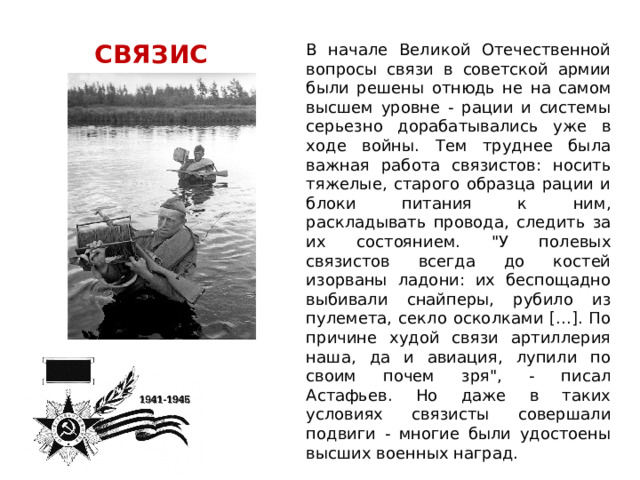 СВЯЗИСТ В начале Великой Отечественной вопросы связи в советской армии были решены отнюдь не на самом высшем уровне - рации и системы серьезно дорабатывались уже в ходе войны. Тем труднее была важная работа связистов: носить тяжелые, старого образца рации и блоки питания к ним, раскладывать провода, следить за их состоянием. 
