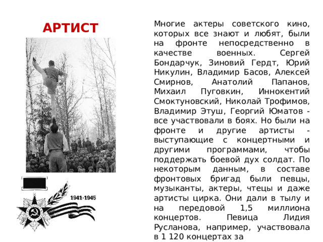 Многие актеры советского кино, которых все знают и любят, были на фронте непосредственно в качестве военных. Сергей Бондарчук, Зиновий Гердт, Юрий Никулин, Владимир Басов, Алексей Смирнов, Анатолий Папанов, Михаил Пуговкин, Иннокентий Смоктуновский, Николай Трофимов, Владимир Этуш, Георгий Юматов - все участвовали в боях. Но были на фронте и другие артисты - выступающие с концертными и другими программами, чтобы поддержать боевой дух солдат. По некоторым данным, в составе фронтовых бригад были певцы, музыканты, актеры, чтецы и даже артисты цирка. Они дали в тылу и на передовой 1,5 миллиона концертов. Певица Лидия Русланова, например, участвовала в 1 120 концертах за 1 418 дней войны. АРТИСТ 