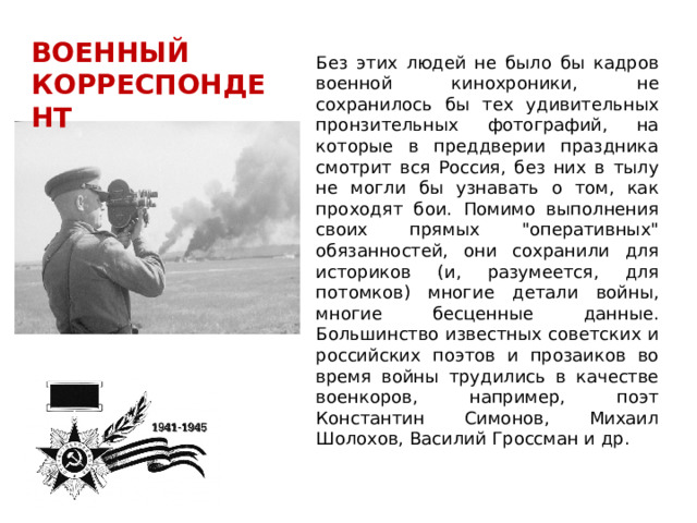 ВОЕННЫЙ КОРРЕСПОНДЕНТ Без этих людей не было бы кадров военной кинохроники, не сохранилось бы тех удивительных пронзительных фотографий, на которые в преддверии праздника смотрит вся Россия, без них в тылу не могли бы узнавать о том, как проходят бои. Помимо выполнения своих прямых 