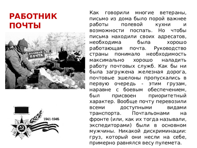 Как говорили многие ветераны, письмо из дома было порой важнее работы полевой кухни и возможности поспать. Но чтобы письма находили своих адресатов, необходима была хорошо работающая почта. Руководство страны понимало необходимость максимально хорошо наладить работу почтовых служб. Как бы ни была загружена железная дорога, почтовые эшелоны пропускались в первую очередь - этим грузам, наравне с боевым обеспечением, был присвоен приоритетный характер. Вообще почту перевозили всеми доступными видами транспорта. Почтальонами на фронте (или, как их тогда называли, экспедиторами) были в основном мужчины. Никакой дискриминации: груз, который они несли на себе, примерно равнялся весу пулемета. РАБОТНИК ПОЧТЫ 