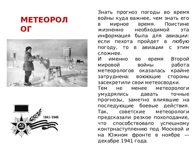 Знать прогноз погоды во время войны куда важнее, чем знать его в мирное время. Поистине жизненно необходимой эта информация была для авиации: если пехота пройдет в любую погоду, то в авиации с этим сложнее. И именно во время Второй мировой войны работа метеорологов оказалась крайне затруднена: воюющие стороны засекретили свои метеосводки. Тем не менее метеорологи умудрялись давать точные прогнозы, заметно влиявшие на последующие боевые действия. Так, советские метеорологи предсказали резкое похолодание, что способствовало успешному контрнаступлению под Москвой и на Южном фронте в ноябре — декабре 1941 года. МЕТЕОРОЛОГ 