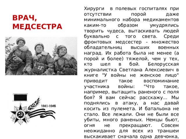 Хирурги в полевых госпиталях при отсутствии порой даже минимального набора медикаментов каким-то образом умудрялись творить чудеса, вытаскивать людей буквально с того света. Среди фронтовых медсестер - множество обладательниц высших военных наград. Их работа была не менее (а порой и более) тяжелой, чем у тех, кто шел в бой. Белорусская журналистка Светлана Алексиевич в книге 