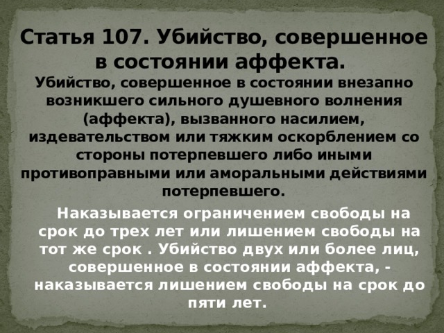 Статья 107. Убийство, совершенное в состоянии аффекта.  Убийство, совершенное в состоянии внезапно возникшего сильного душевного волнения (аффекта), вызванного насилием, издевательством или тяжким оскорблением со стороны потерпевшего либо иными противоправными или аморальными действиями потерпевшего.  Наказывается ограничением свободы на срок до трех лет или лишением свободы на тот же срок . Убийство двух или более лиц, совершенное в состоянии аффекта, - наказывается лишением свободы на срок до пяти лет. 