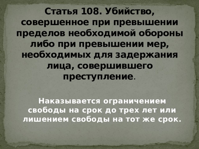 Статья 108. Убийство, совершенное при превышении пределов необходимой обороны либо при превышении мер, необходимых для задержания лица, совершившего преступление .  Наказывается ограничением свободы на срок до трех лет или лишением свободы на тот же срок.   